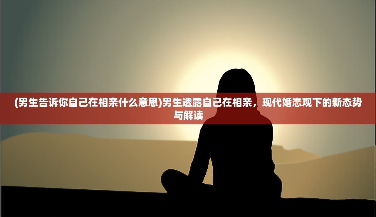 (男生告诉你自己在相亲什么意思)男生透露自己在相亲，现代婚恋观下的新态势与解读