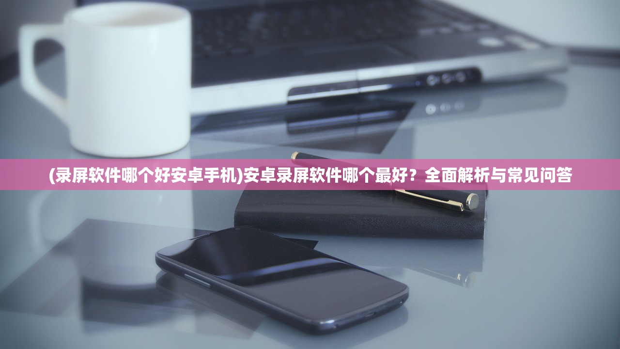 (录屏软件哪个好安卓手机)安卓录屏软件哪个最好？全面解析与常见问答