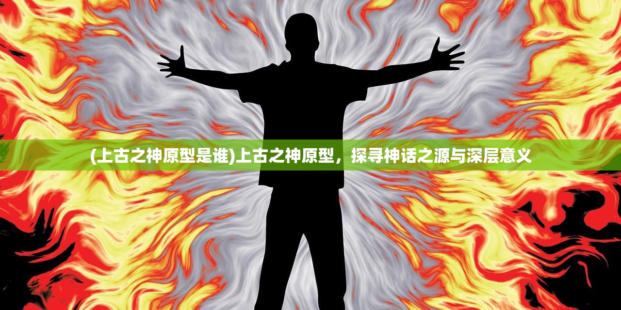 (上古之神原型是谁)上古之神原型，探寻神话之源与深层意义