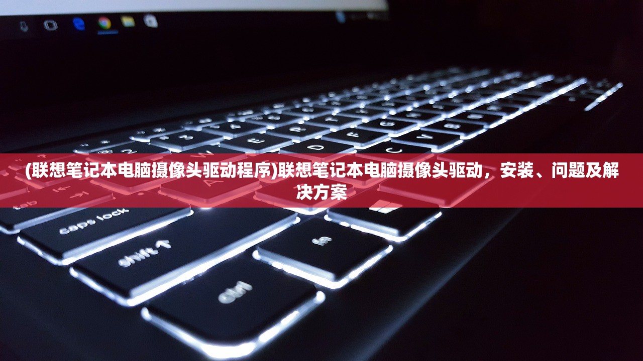 (联想笔记本电脑摄像头驱动程序)联想笔记本电脑摄像头驱动，安装、问题及解决方案