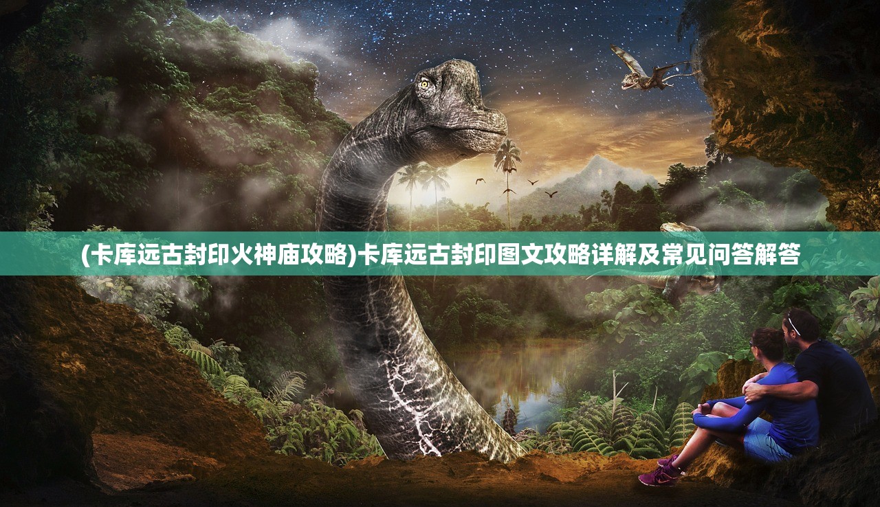 (卡库远古封印火神庙攻略)卡库远古封印图文攻略详解及常见问答解答