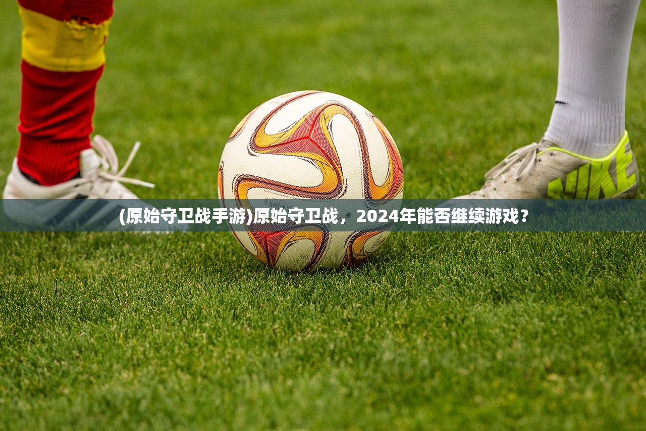 (原始守卫战手游)原始守卫战，2024年能否继续游戏？