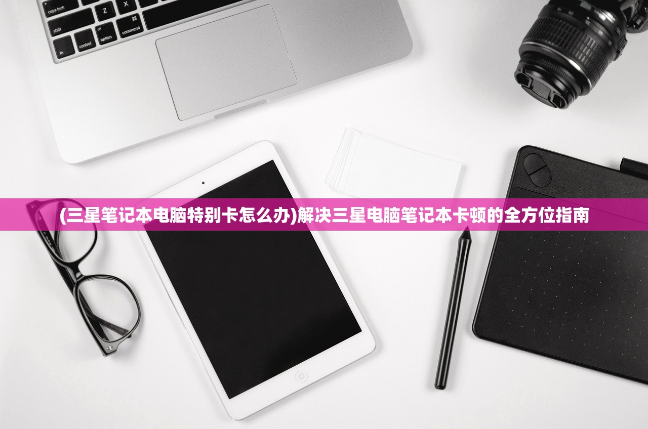 (三星笔记本电脑特别卡怎么办)解决三星电脑笔记本卡顿的全方位指南