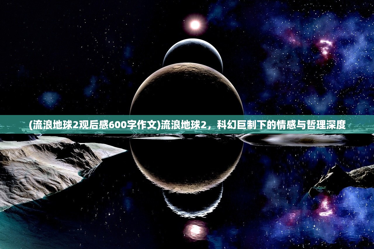 (流浪地球2观后感600字作文)流浪地球2，科幻巨制下的情感与哲理深度