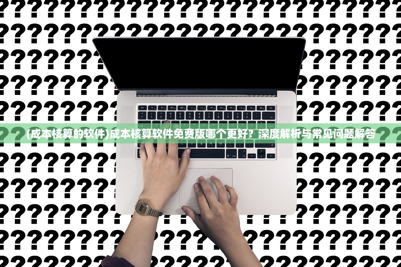 (成本核算的软件)成本核算软件免费版哪个更好？深度解析与常见问题解答