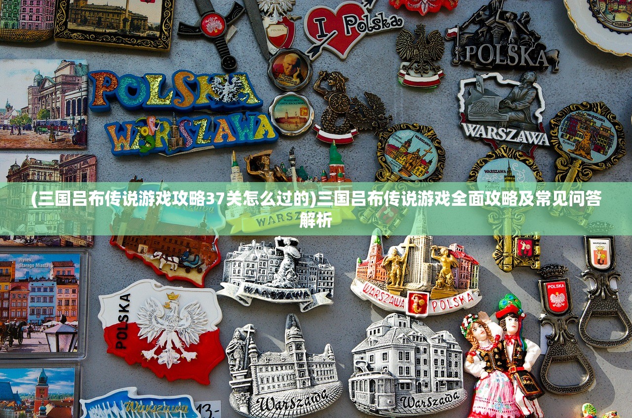 (三国吕布传说游戏攻略37关怎么过的)三国吕布传说游戏全面攻略及常见问答解析