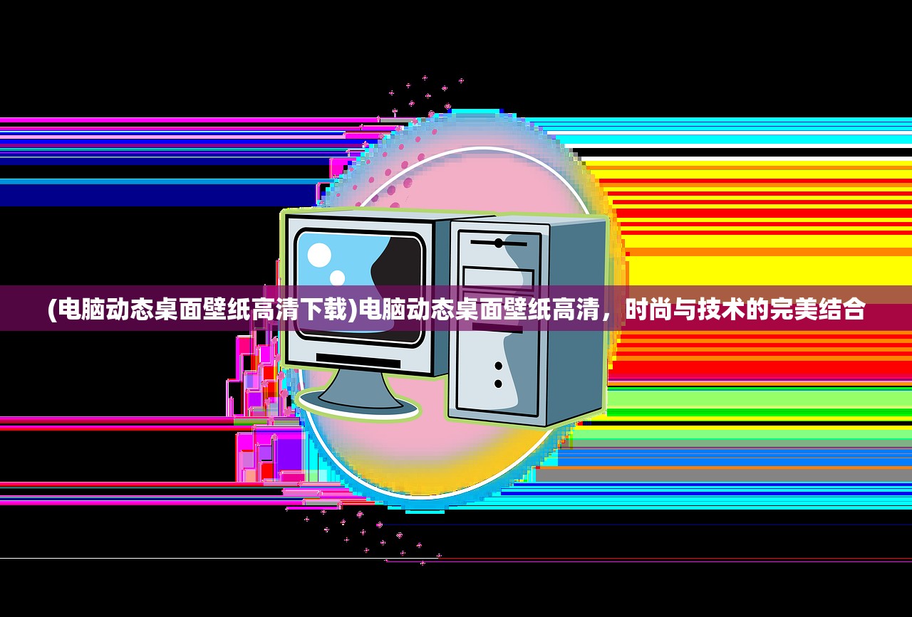 (电脑动态桌面壁纸高清下载)电脑动态桌面壁纸高清，时尚与技术的完美结合