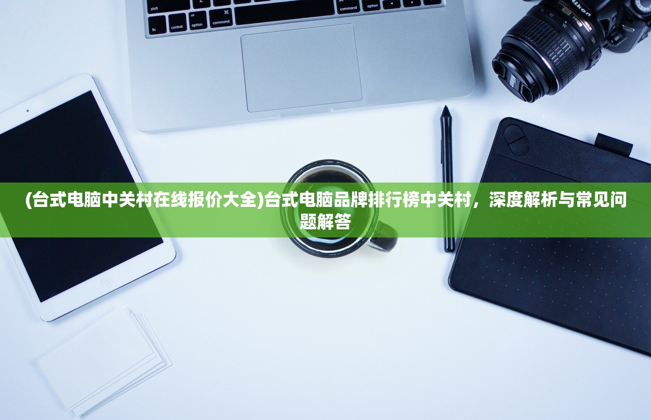 (台式电脑中关村在线报价大全)台式电脑品牌排行榜中关村，深度解析与常见问题解答