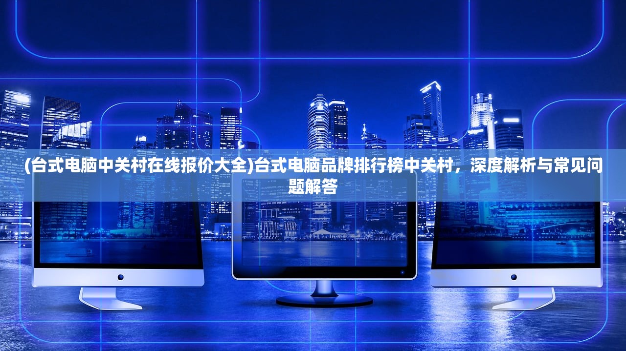 (台式电脑中关村在线报价大全)台式电脑品牌排行榜中关村，深度解析与常见问题解答