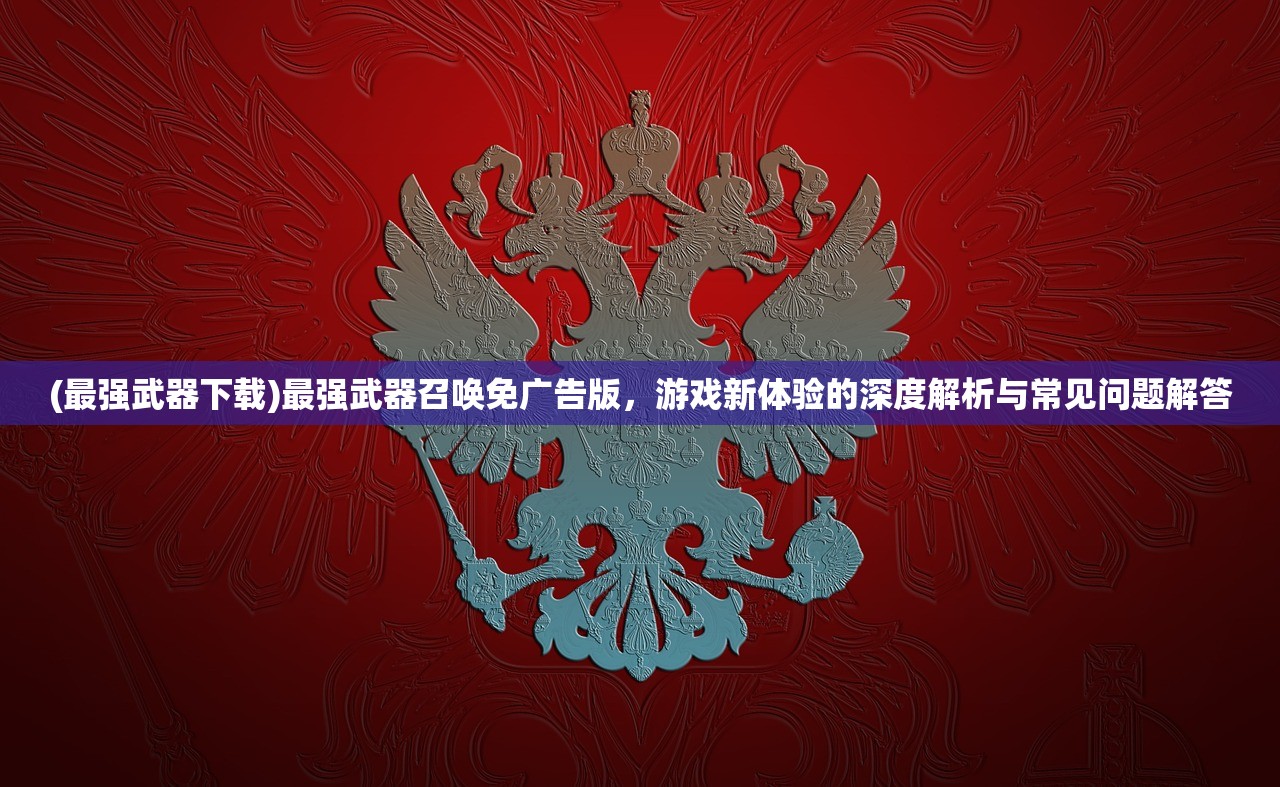 (最强武器下载)最强武器召唤免广告版，游戏新体验的深度解析与常见问题解答