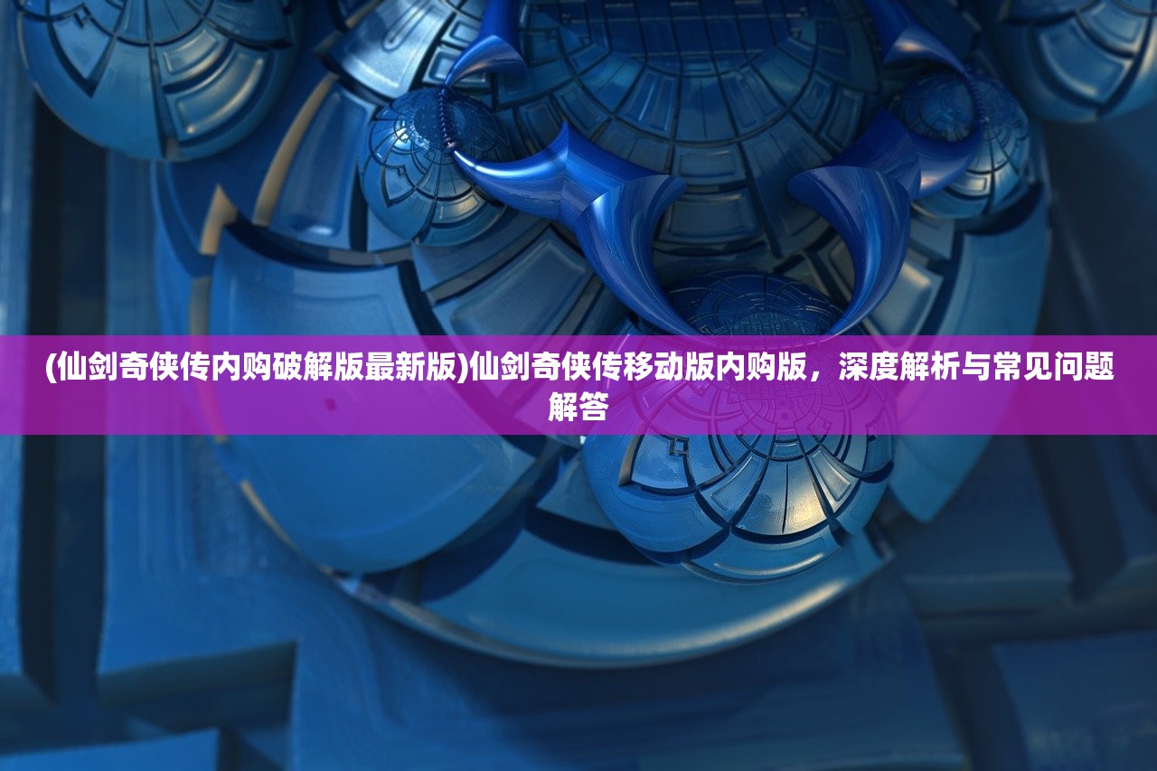 (仙剑奇侠传内购破解版最新版)仙剑奇侠传移动版内购版，深度解析与常见问题解答