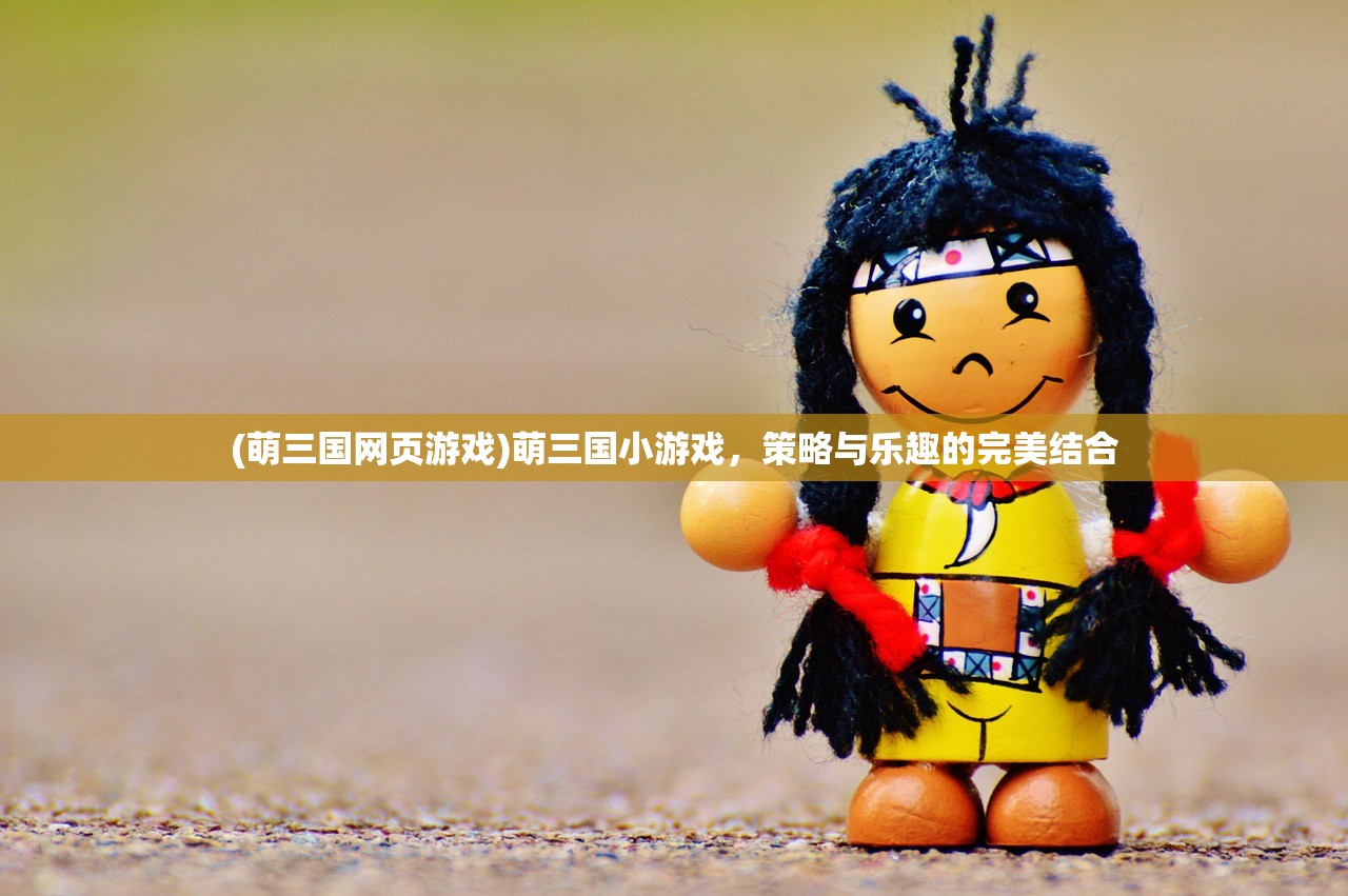 (萌三国网页游戏)萌三国小游戏，策略与乐趣的完美结合