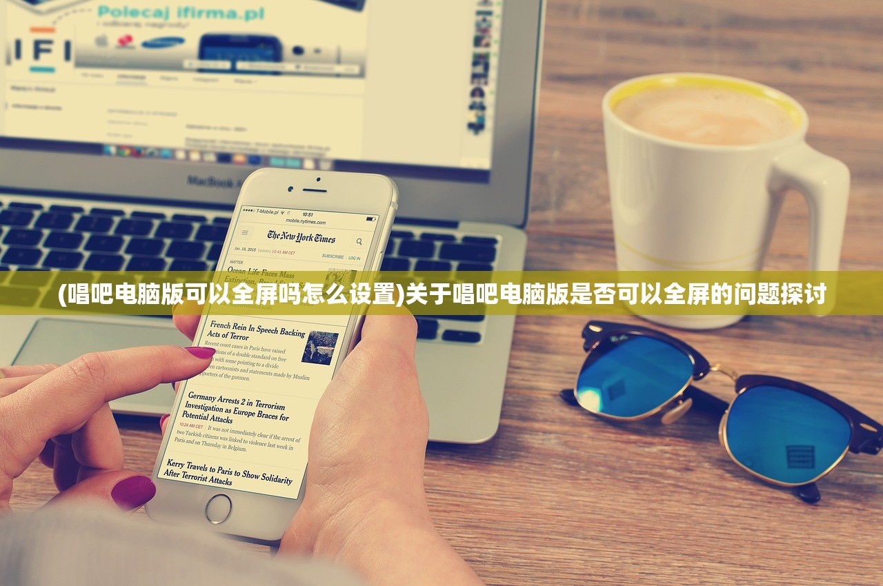 (唱吧电脑版可以全屏吗怎么设置)关于唱吧电脑版是否可以全屏的问题探讨