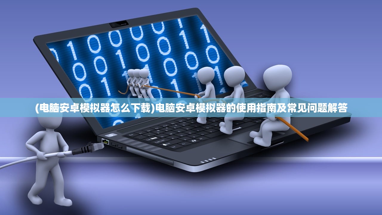 (电脑安卓模拟器怎么下载)电脑安卓模拟器的使用指南及常见问题解答