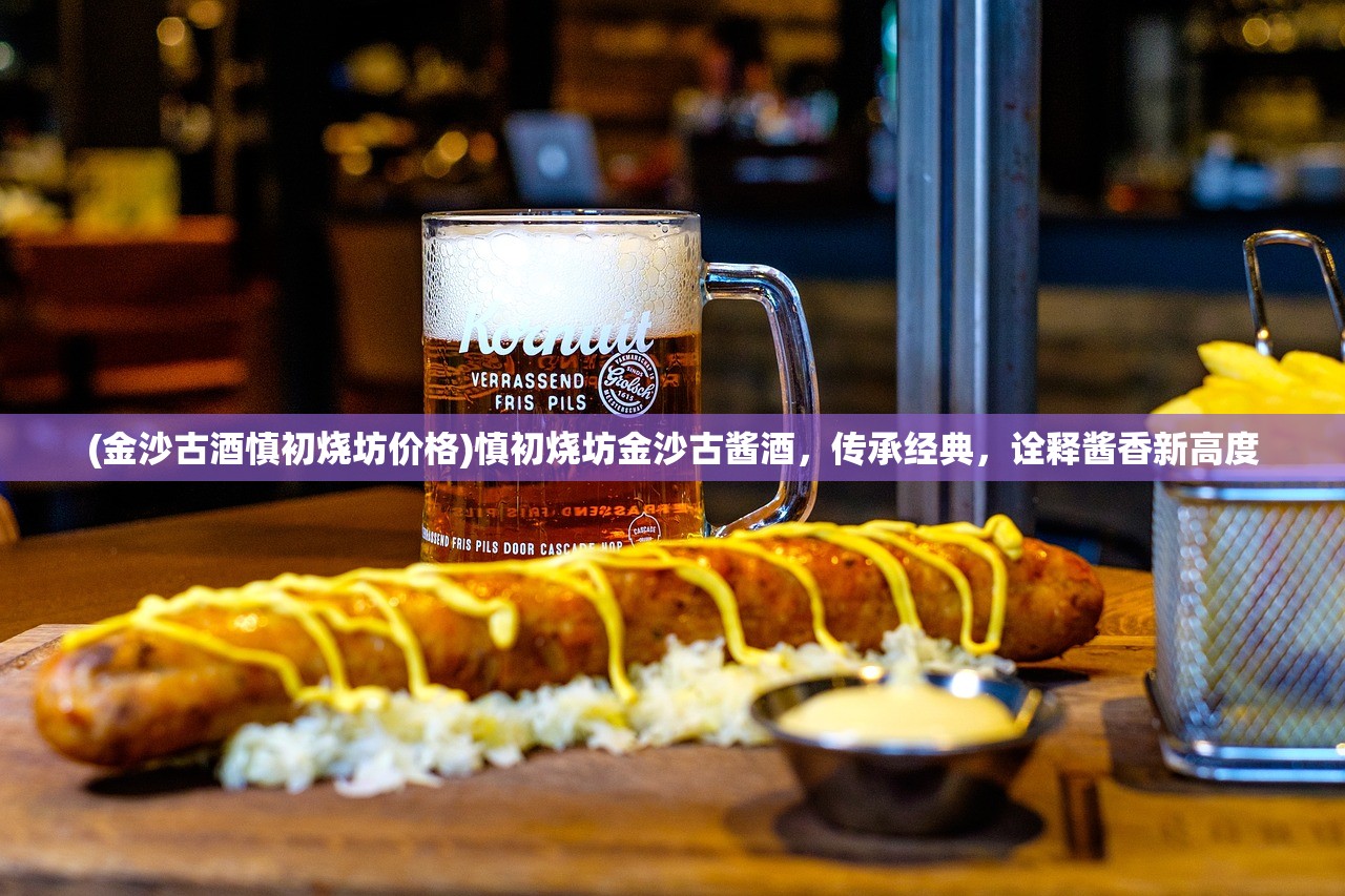 (金沙古酒慎初烧坊价格)慎初烧坊金沙古酱酒，传承经典，诠释酱香新高度