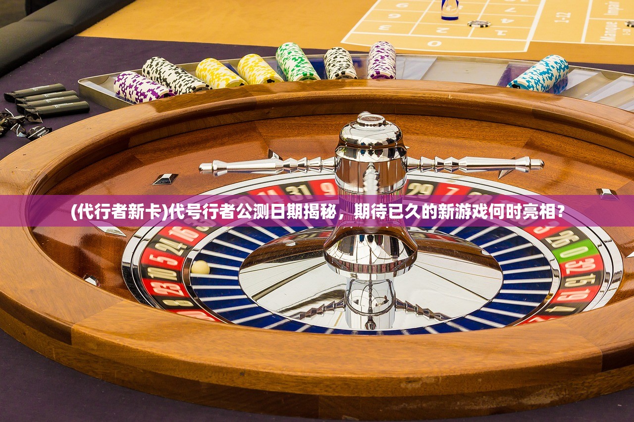 (代行者新卡)代号行者公测日期揭秘，期待已久的新游戏何时亮相？