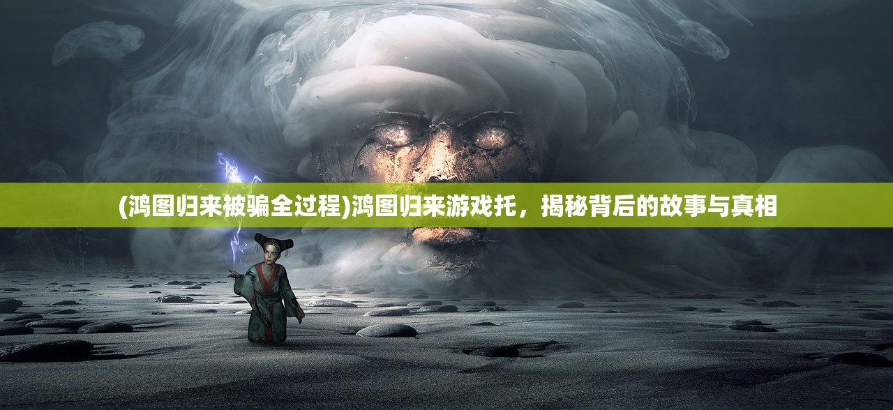 (鸿图归来被骗全过程)鸿图归来游戏托，揭秘背后的故事与真相