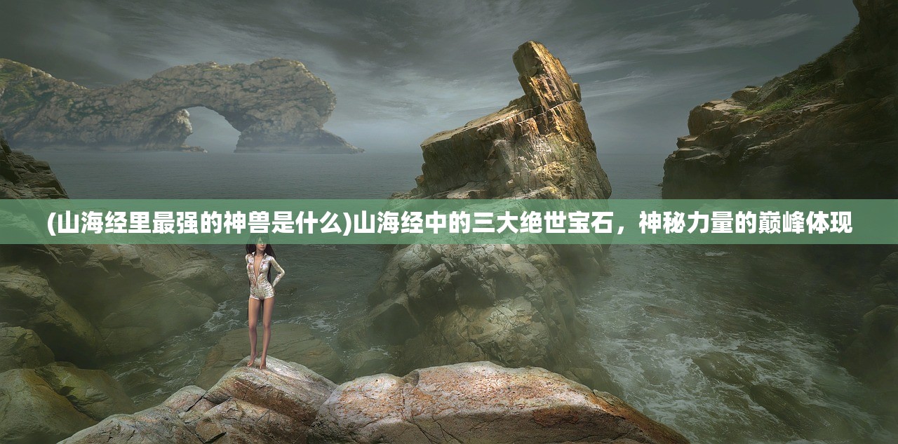 (山海经里最强的神兽是什么)山海经中的三大绝世宝石，神秘力量的巅峰体现