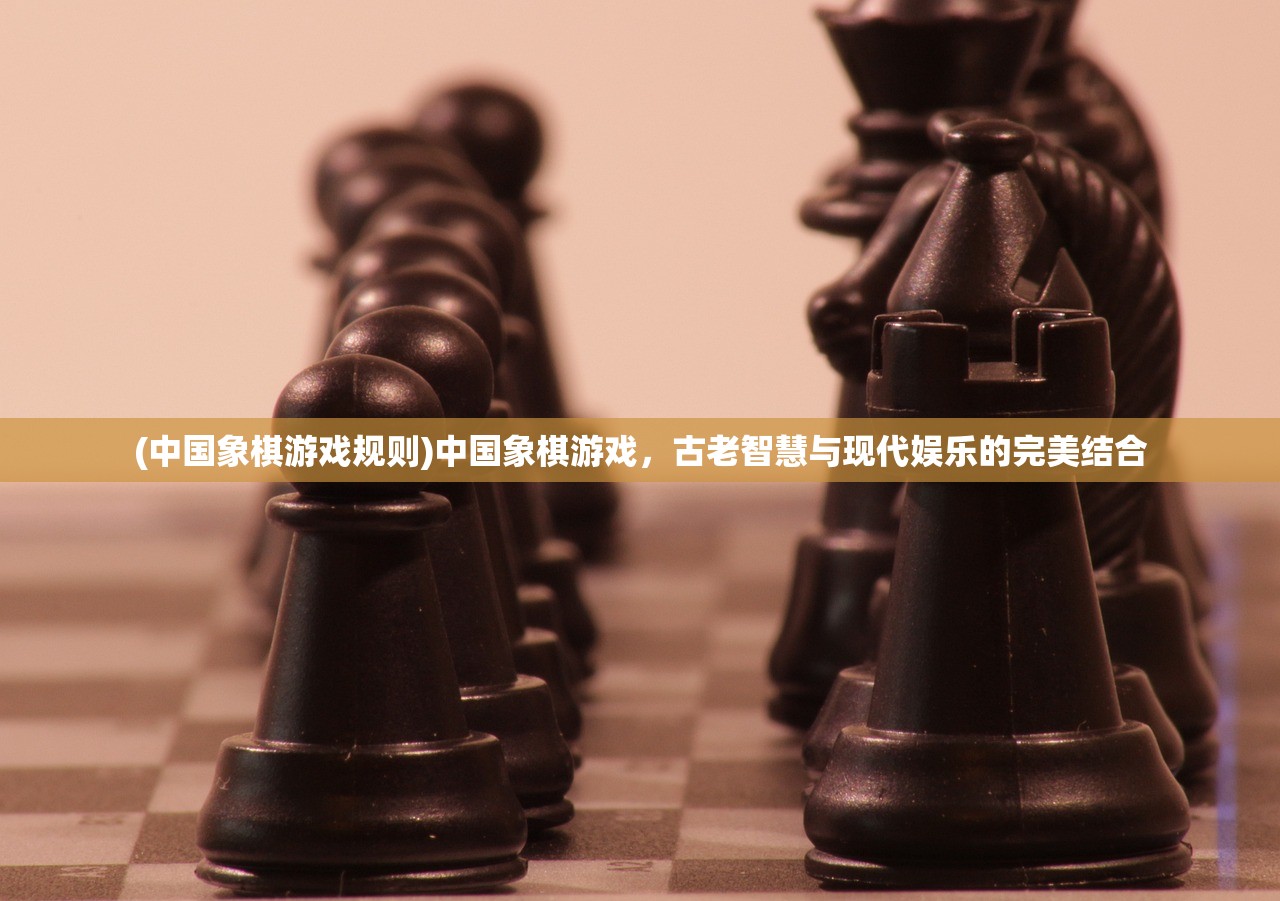 (中国象棋游戏规则)中国象棋游戏，古老智慧与现代娱乐的完美结合
