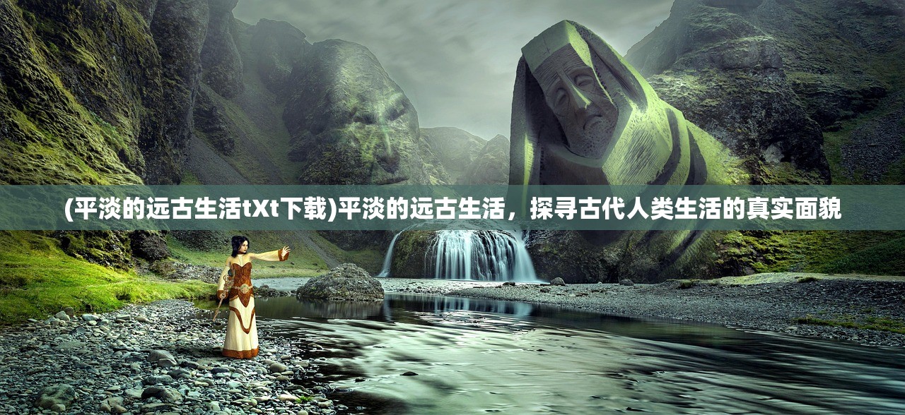 (平淡的远古生活tXt下载)平淡的远古生活，探寻古代人类生活的真实面貌