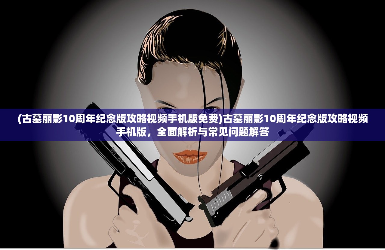 (古墓丽影10周年纪念版攻略视频手机版免费)古墓丽影10周年纪念版攻略视频手机版，全面解析与常见问题解答