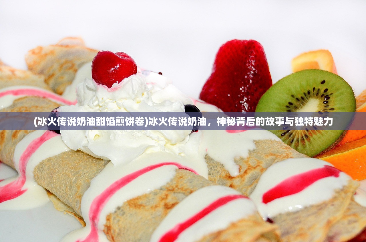 (冰火传说奶油甜馅煎饼卷)冰火传说奶油，神秘背后的故事与独特魅力