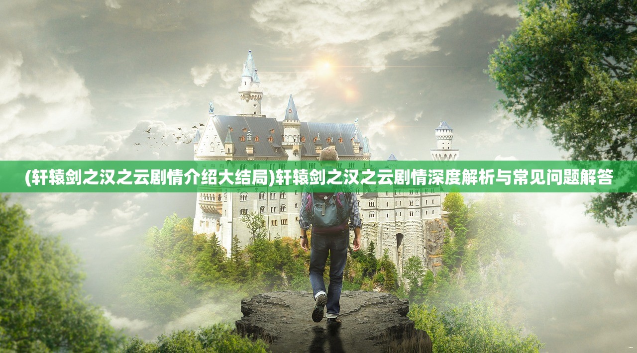 (轩辕剑之汉之云剧情介绍大结局)轩辕剑之汉之云剧情深度解析与常见问题解答