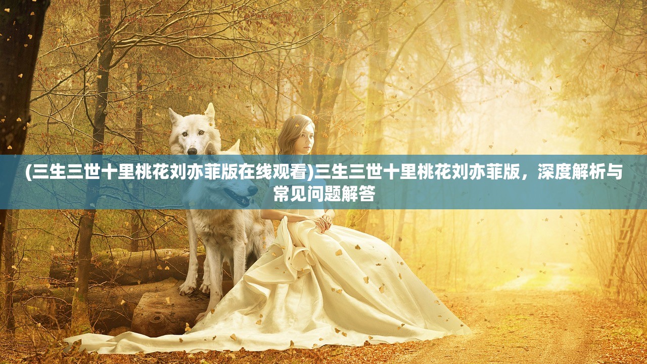 (三生三世十里桃花刘亦菲版在线观看)三生三世十里桃花刘亦菲版，深度解析与常见问题解答