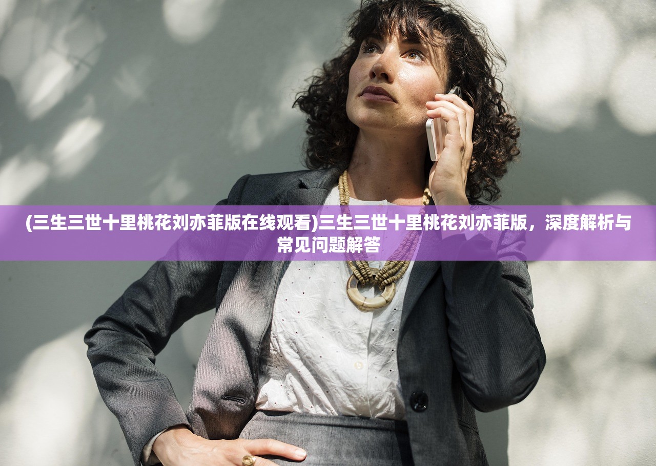(三生三世十里桃花刘亦菲版在线观看)三生三世十里桃花刘亦菲版，深度解析与常见问题解答