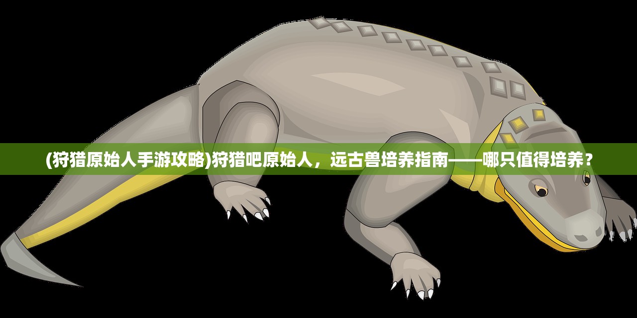 (狩猎原始人手游攻略)狩猎吧原始人，远古兽培养指南——哪只值得培养？