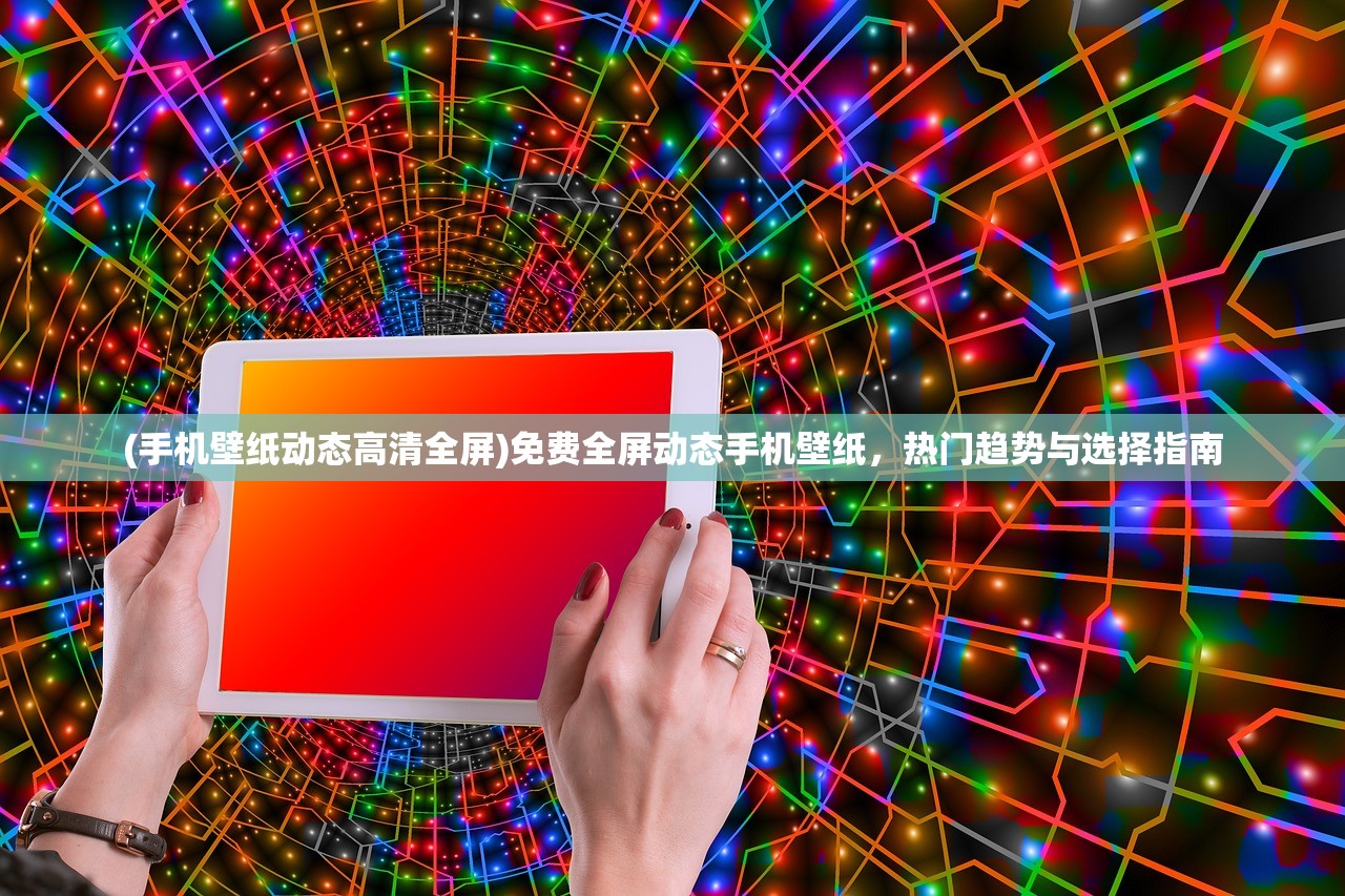 (手机壁纸动态高清全屏)免费全屏动态手机壁纸，热门趋势与选择指南