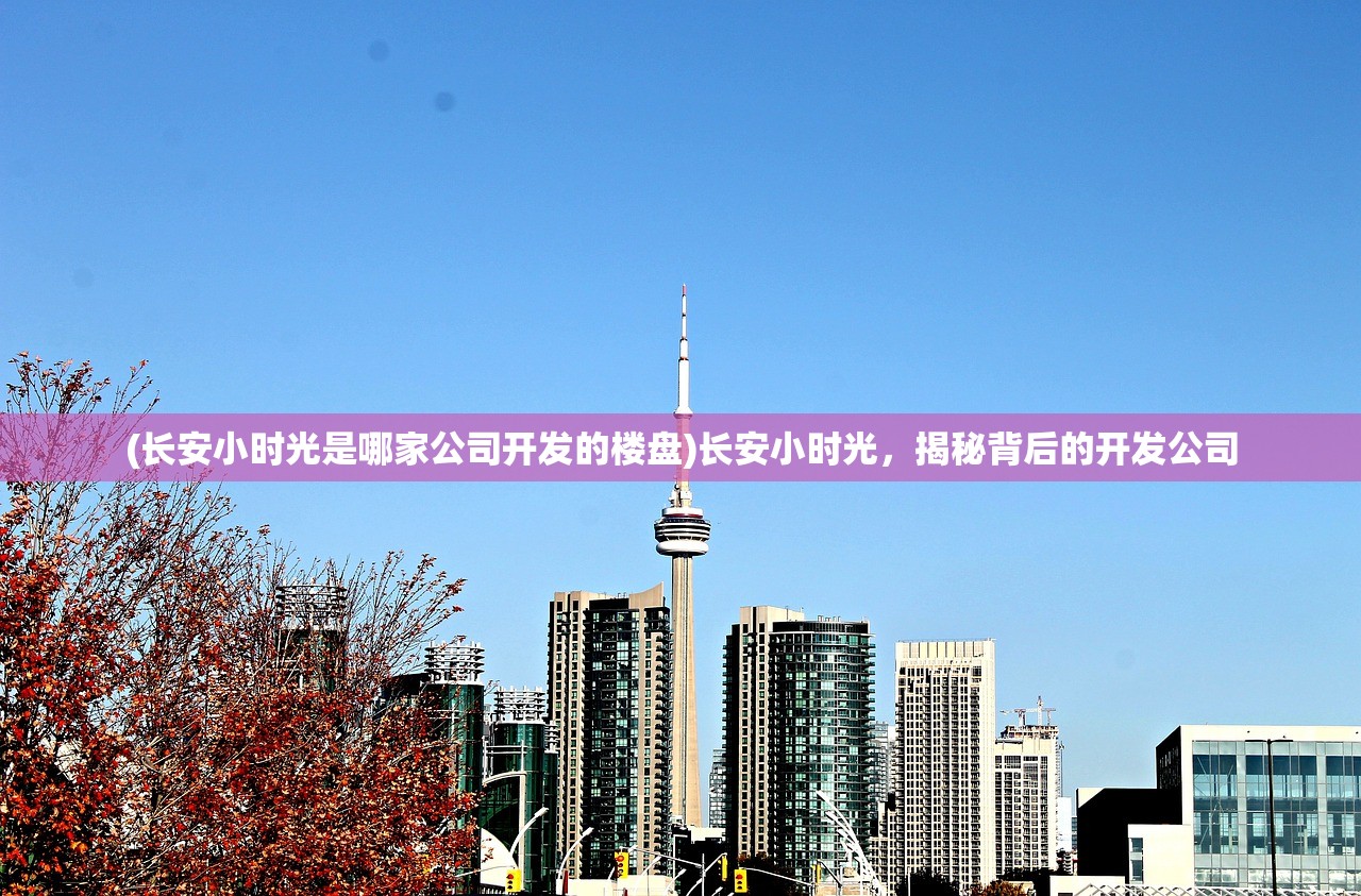 (长安小时光是哪家公司开发的楼盘)长安小时光，揭秘背后的开发公司