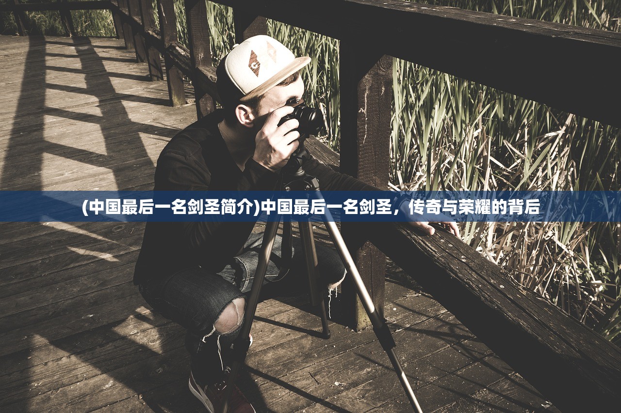 (中国最后一名剑圣简介)中国最后一名剑圣，传奇与荣耀的背后