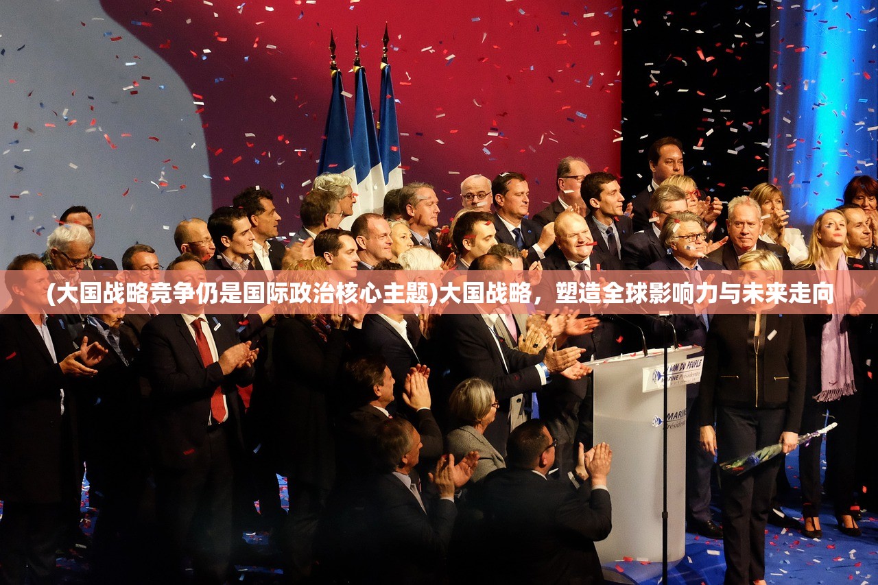 (大国战略竞争仍是国际政治核心主题)大国战略，塑造全球影响力与未来走向