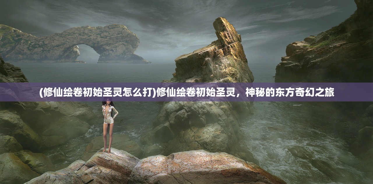 (修仙绘卷初始圣灵怎么打)修仙绘卷初始圣灵，神秘的东方奇幻之旅