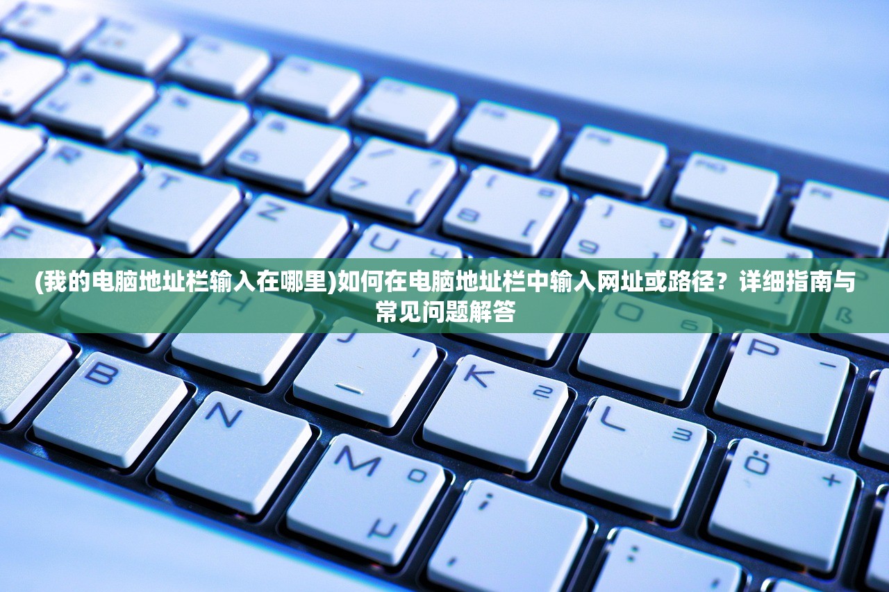 (我的电脑地址栏输入在哪里)如何在电脑地址栏中输入网址或路径？详细指南与常见问题解答