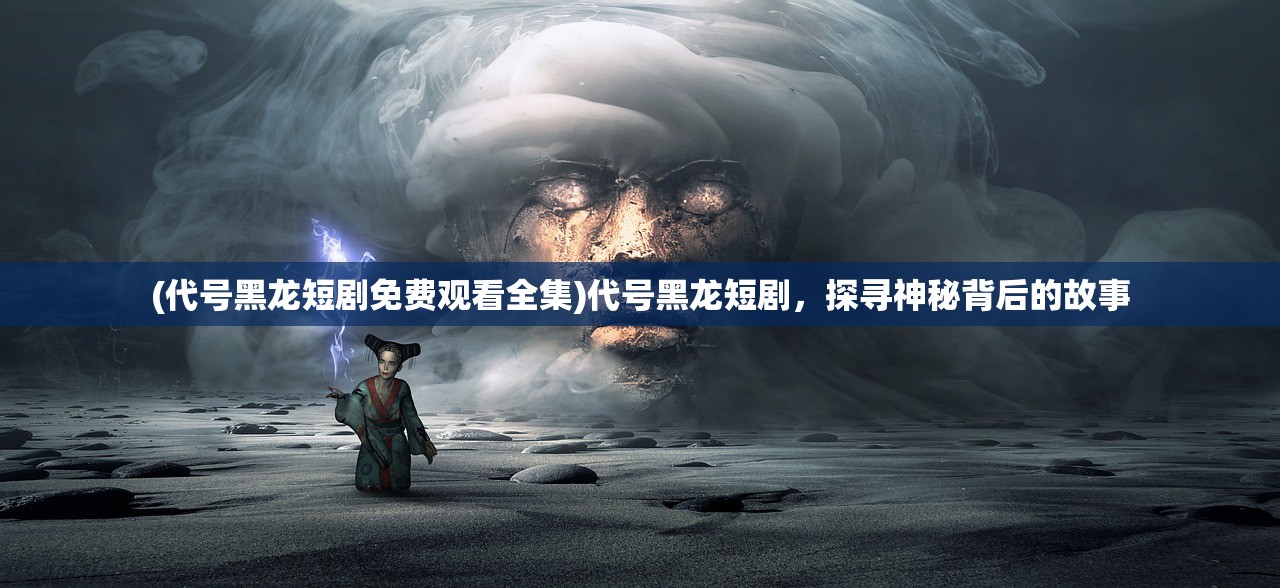 (代号黑龙短剧免费观看全集)代号黑龙短剧，探寻神秘背后的故事