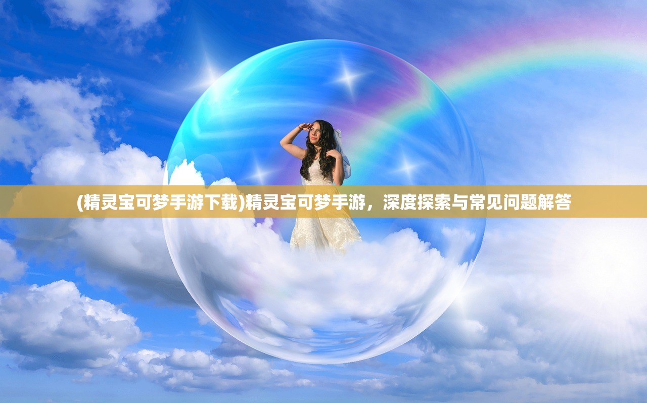 (精灵宝可梦手游下载)精灵宝可梦手游，深度探索与常见问题解答