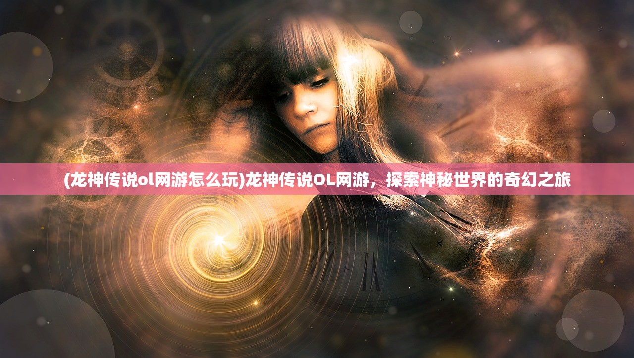 (龙神传说ol网游怎么玩)龙神传说OL网游，探索神秘世界的奇幻之旅