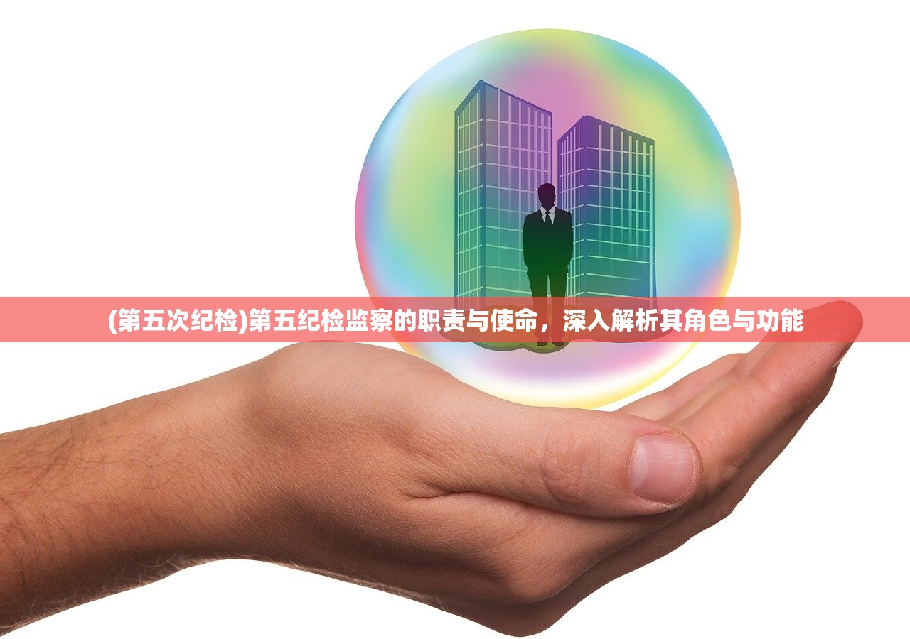 (第五次纪检)第五纪检监察的职责与使命，深入解析其角色与功能
