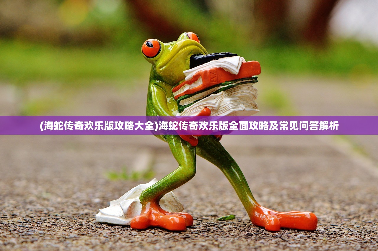 (海蛇传奇欢乐版攻略大全)海蛇传奇欢乐版全面攻略及常见问答解析