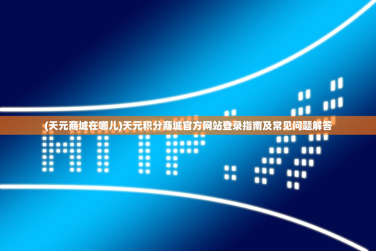 (天元商城在哪儿)天元积分商城官方网站登录指南及常见问题解答