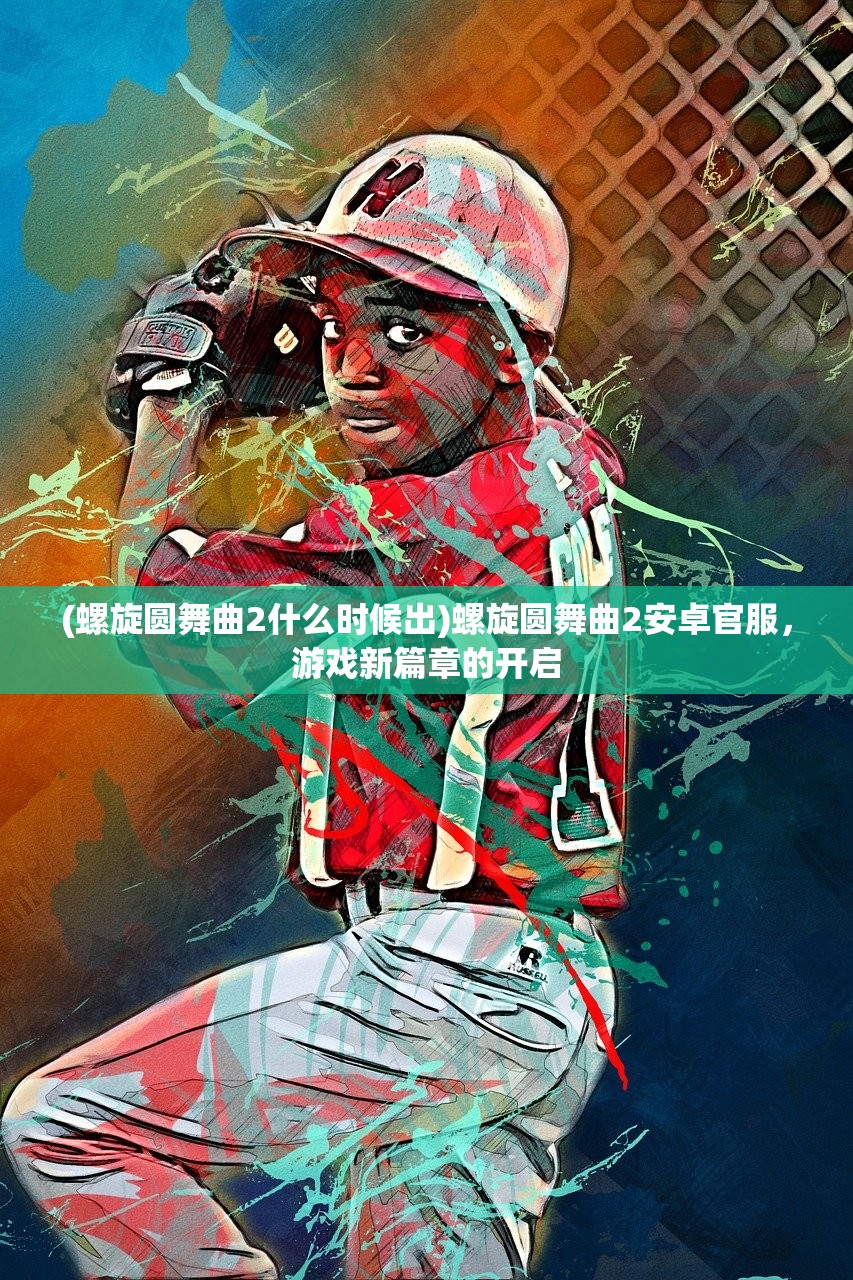 (螺旋圆舞曲2什么时候出)螺旋圆舞曲2安卓官服，游戏新篇章的开启