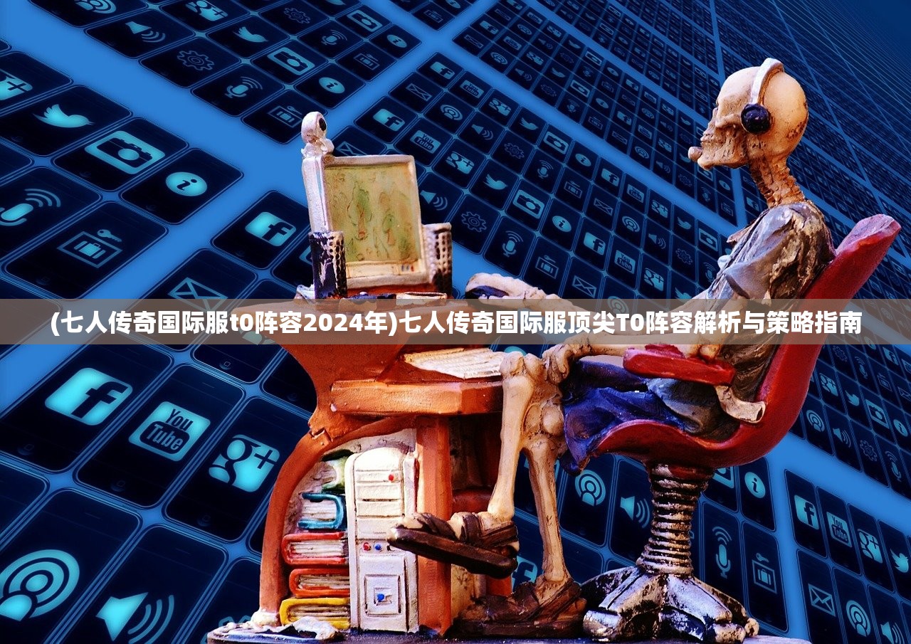 (七人传奇国际服t0阵容2024年)七人传奇国际服顶尖T0阵容解析与策略指南