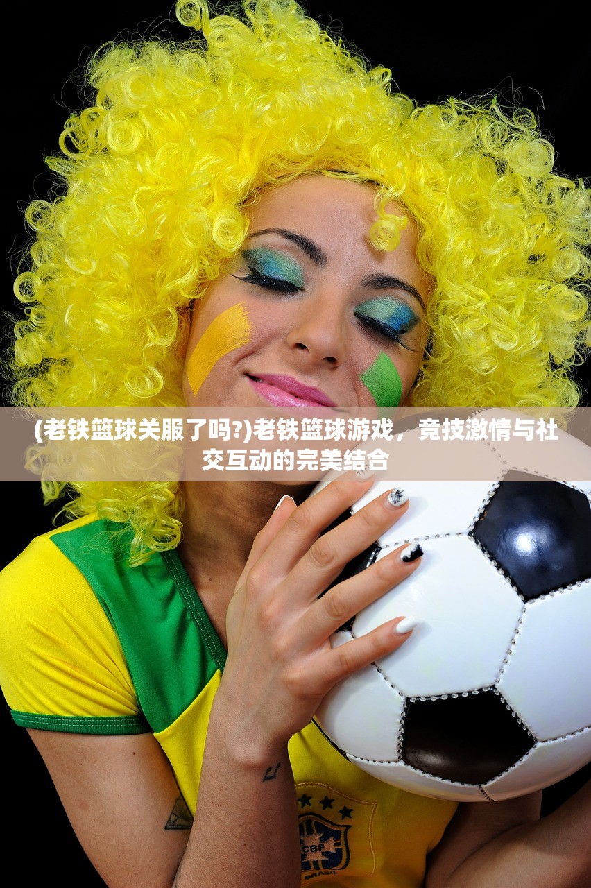 (老铁篮球关服了吗?)老铁篮球游戏，竞技激情与社交互动的完美结合