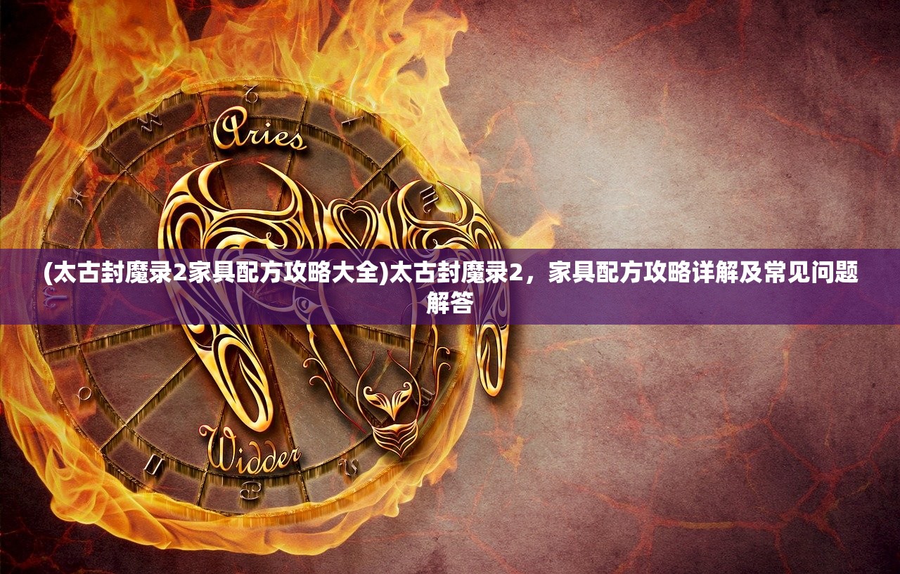 (太古封魔录2家具配方攻略大全)太古封魔录2，家具配方攻略详解及常见问题解答