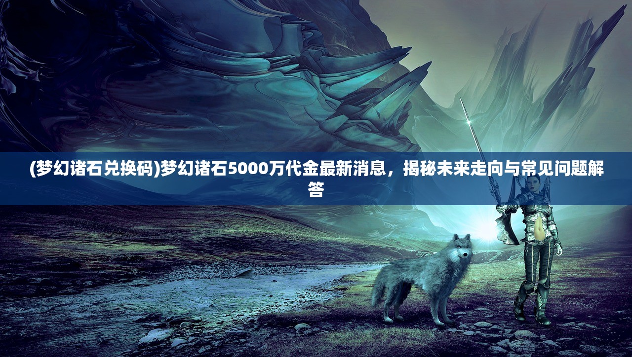 (梦幻诸石兑换码)梦幻诸石5000万代金最新消息，揭秘未来走向与常见问题解答