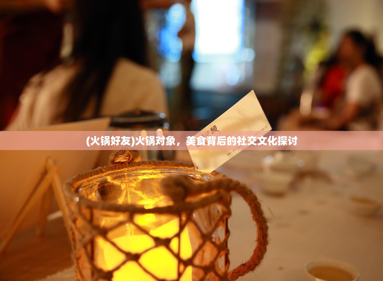 (火锅好友)火锅对象，美食背后的社交文化探讨