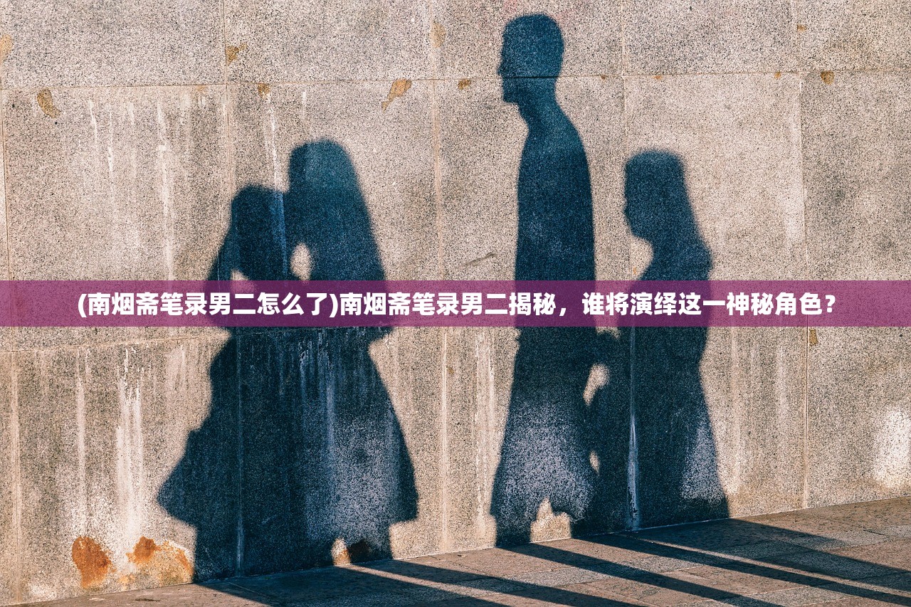 (南烟斋笔录男二怎么了)南烟斋笔录男二揭秘，谁将演绎这一神秘角色？