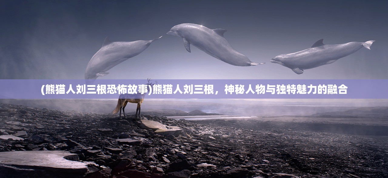(熊猫人刘三根恐怖故事)熊猫人刘三根，神秘人物与独特魅力的融合